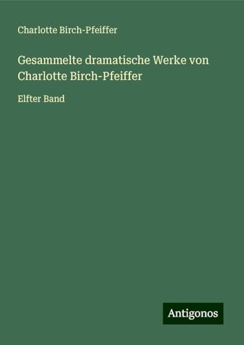 Gesammelte dramatische Werke von Charlotte Birch-Pfeiffer: Elfter Band von Antigonos Verlag