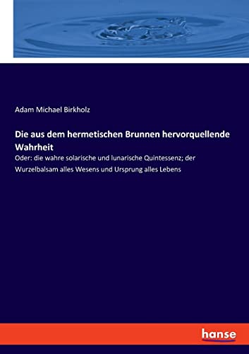 Die aus dem hermetischen Brunnen hervorquellende Wahrheit: Oder: die wahre solarische und lunarische Quintessenz; der Wurzelbalsam alles Wesens und Ursprung alles Lebens Die aus dem hermetischen Brunnen hervorquellende Wahrheit: Oder: die wahre solarische und lunarische Quintessenz; der Wurzelbalsam alles Wesens und Ursprung alles Lebens