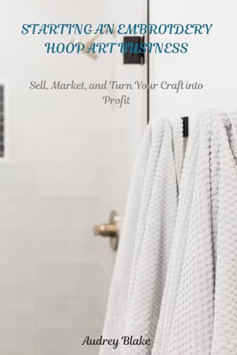 STARTING AN EMBROIDERY HOOP ART BUSINESS: Sell, Maket, and Turn Your Craft into Profit