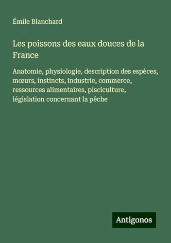 Les poissons des eaux douces de la France: Anatomie, physiologie, description des espèces, m¿urs, instincts, industrie, commerce, ressources alimentaires, pisciculture, législation concernant la pêche von Antigonos Verlag