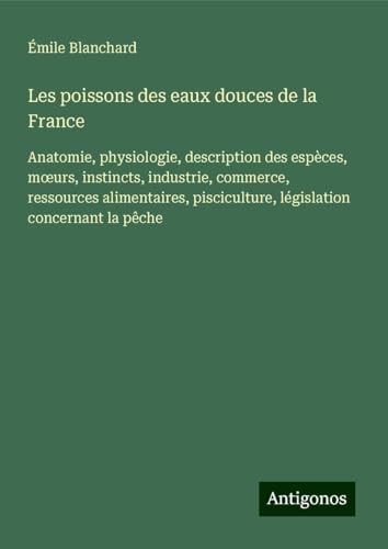 Les poissons des eaux douces de la France: Anatomie, physiologie, description des espèces, m¿urs, instincts, industrie, commerce, ressources alimentaires, pisciculture, législation concernant la pêche von Antigonos Verlag