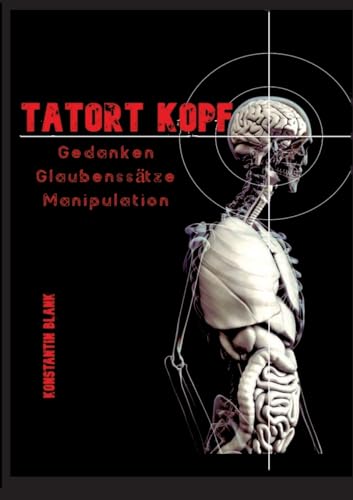 Tatort Kopf: Gedanken Glaubensätze Manipulation. Wie wir Denken, warum wir Glauben, wie wir Manipuliert werden