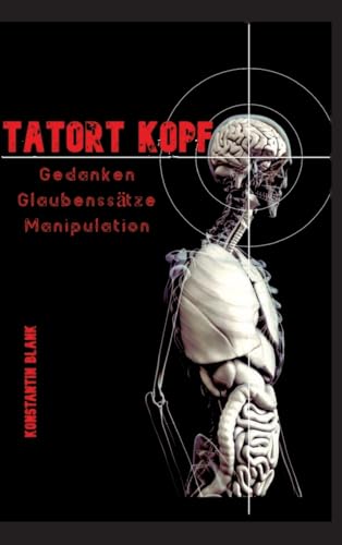 Tatort Kopf: Gedanken Glaubensätze Manipulation. Wie wir Denken, warum wir Glauben, wie wir Manipuliert werden