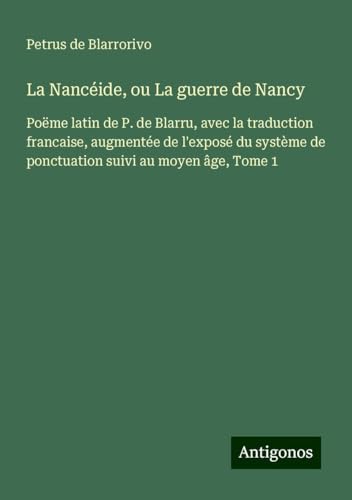 La Nancéide, ou La guerre de Nancy: Poëme latin de P. de Blarru, avec la traduction francaise, augmentée de l'exposé du système de ponctuation suivi au moyen âge, Tome 1 von Antigonos Verlag