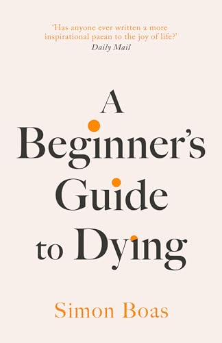 A Beginner's Guide to Dying: The Sunday Times Bestseller, 'Has anyone ever written a more inspirational paean to the joy of life?' Daily Mail