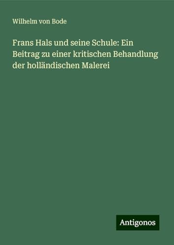Frans Hals und seine Schule: Ein Beitrag zu einer kritischen Behandlung der holländischen Malerei von Antigonos Verlag