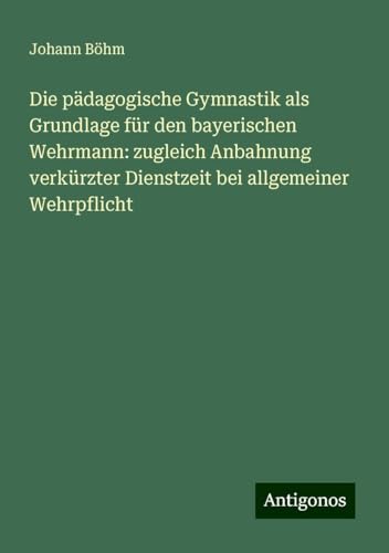 Die pädagogische Gymnastik als Grundlage für den bayerischen Wehrmann: zugleich Anbahnung verkürzter Dienstzeit bei allgemeiner Wehrpflicht von Antigonos Verlag