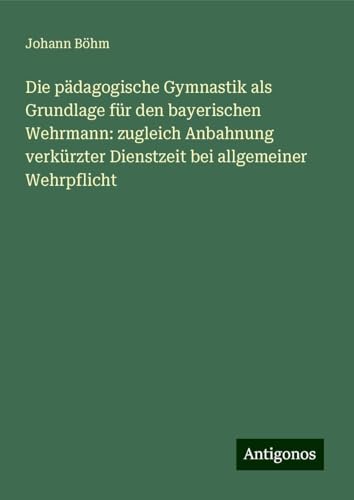 Die pädagogische Gymnastik als Grundlage für den bayerischen Wehrmann: zugleich Anbahnung verkürzter Dienstzeit bei allgemeiner Wehrpflicht von Antigonos Verlag