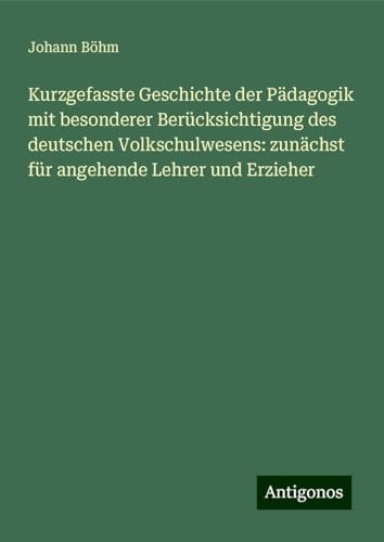 Kurzgefasste Geschichte der Pädagogik mit besonderer Berücksichtigung des deutschen Volkschulwesens: zunächst für angehende Lehrer und Erzieher von Antigonos Verlag