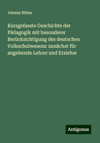 Kurzgefasste Geschichte der Pädagogik mit besonderer Berücksichtigung des deutschen Volkschulwesens: zunächst für angehende Lehrer und Erzieher von Antigonos Verlag
