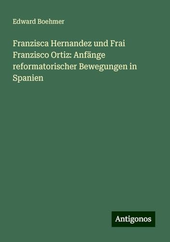 Franzisca Hernandez und Frai Franzisco Ortiz: Anfänge reformatorischer Bewegungen in Spanien von Antigonos Verlag