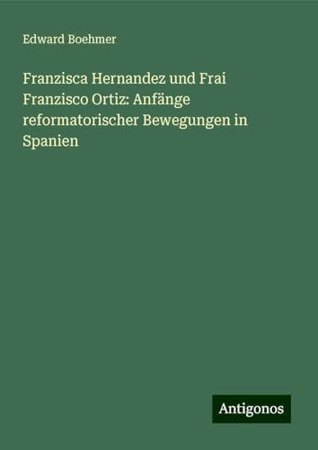 Franzisca Hernandez und Frai Franzisco Ortiz: Anfänge reformatorischer Bewegungen in Spanien von Antigonos Verlag