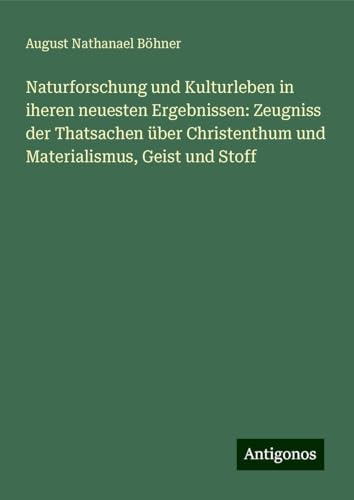 Naturforschung und Kulturleben in iheren neuesten Ergebnissen: Zeugniss der Thatsachen über Christenthum und Materialismus, Geist und Stoff von Antigonos Verlag