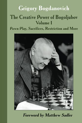 The Creative Power of Bogoljubov: Volume I: Pawn Play, Sacrifices, Restriction and More The Creative Power of Bogoljubov: Volume I: Pawn Play, Sacrifices, Restriction and More
