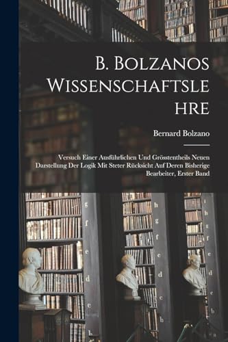 B. Bolzanos Wissenschaftslehre: Versuch Einer Ausführlichen Und Grösstentheils Neuen Darstellung Der Logik Mit Steter Rücksicht Auf Deren Bisherige Bearbeiter, Erster Band