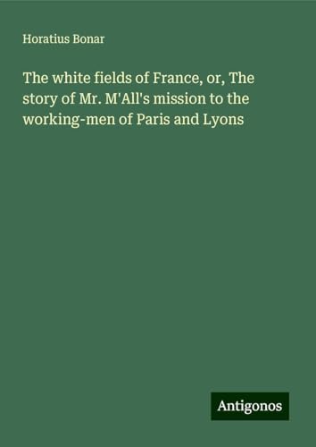 The white fields of France, or, The story of Mr. M'All's mission to the working-men of Paris and Lyons The white fields of France, or, The story of Mr. M'All's mission to the working-men of Paris and Lyons