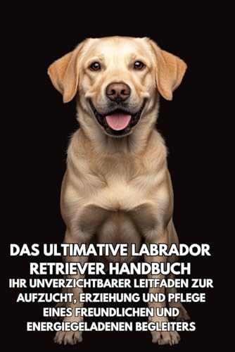 Das Ultimative Labrador Retriever Handbuch: Ihr Unverzichtbarer Leitfaden zur Aufzucht, Erziehung und Pflege eines Freundlichen und Energiegeladenen Begleiters von Independently published