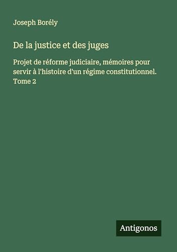 De la justice et des juges: Projet de réforme judiciaire, mémoires pour servir à l'histoire d'un régime constitutionnel. Tome 2 von Antigonos Verlag