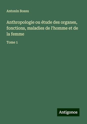 Anthropologie ou étude des organes, fonctions, maladies de l'homme et de la femme: Tome 1 von Antigonos Verlag