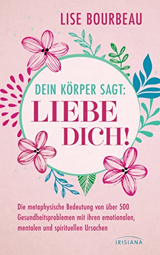 Dein Körper sagt: »Liebe dich!«: Die metaphysische Bedeutung von über 500 Gesundheitsproblemen mit ihren emotionalen, mentalen und spirituellen Ursachen von Irisiana