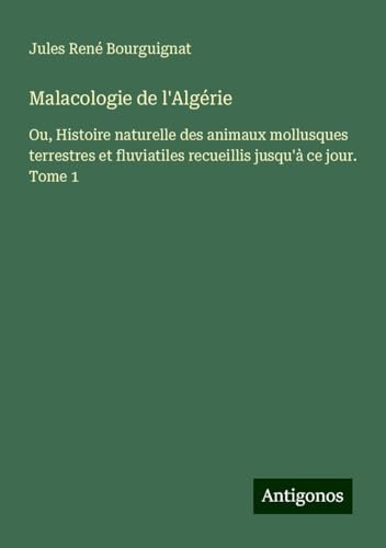 Malacologie de l'Algérie: Ou, Histoire naturelle des animaux mollusques terrestres et fluviatiles recueillis jusqu'à ce jour. Tome 1 von Antigonos Verlag