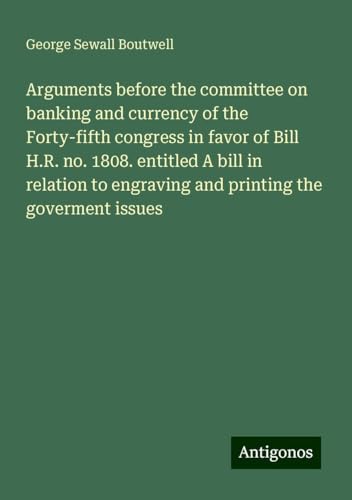 Arguments before the committee on banking and currency of the Forty-fifth congress in favor of Bill H.R. no. 1808. entitled A bill in relation to engraving and printing the goverment issues von Antigonos Verlag