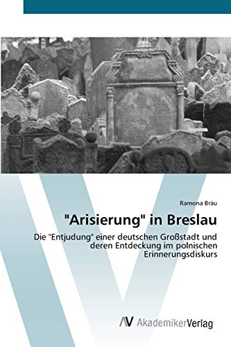 "Arisierung" in Breslau: Die "Entjudung" einer deutschen Großstadt und deren Entdeckung im polnischen Erinnerungsdiskurs von AV Akademikerverlag