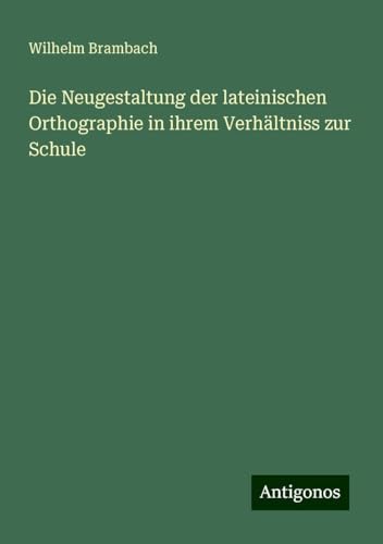 Die Neugestaltung der lateinischen Orthographie in ihrem Verhältniss zur Schule von Antigonos Verlag