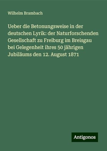 Ueber die Betonungsweise in der deutschen Lyrik: der Naturforschenden Gesellschaft zu Freiburg im Breisgau bei Gelegenheit ihres 50 jährigen Jubiläums den 12. August 1871 von Antigonos Verlag
