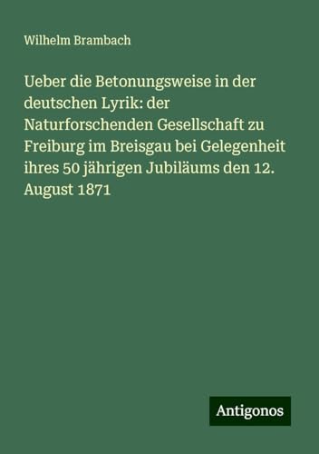 Ueber die Betonungsweise in der deutschen Lyrik: der Naturforschenden Gesellschaft zu Freiburg im Breisgau bei Gelegenheit ihres 50 jährigen Jubiläums den 12. August 1871 von Antigonos Verlag