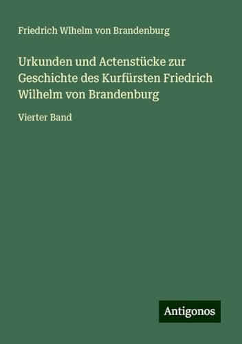 Urkunden und Actenstücke zur Geschichte des Kurfürsten Friedrich Wilhelm von Brandenburg: Vierter Band von Antigonos Verlag