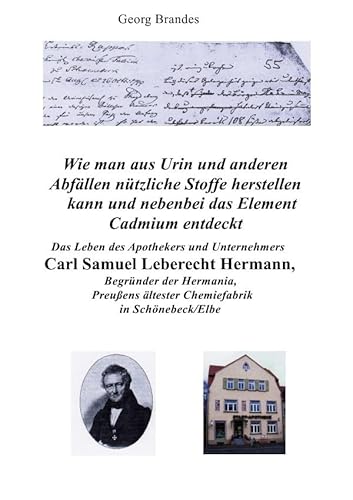Das Leben des Apothekers und Unternehmers Carl Samuel Leberecht Hermann , Begründer der Hermania, Preußens ältester Chemiefabrik: Wie man aus Urin und ... das chemische Element Cadmium entdeckt. Das Leben des Apothekers und Unternehmers Carl Samuel Leberecht Hermann , Begründer der Hermania, Preußens ältester Chemiefabrik: Wie man aus Urin und ... das chemische Element Cadmium entdeckt.