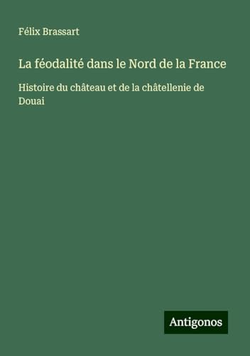 La féodalité dans le Nord de la France: Histoire du château et de la châtellenie de Douai von Antigonos Verlag