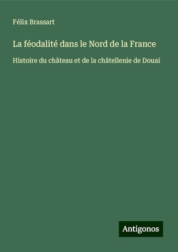 La féodalité dans le Nord de la France: Histoire du château et de la châtellenie de Douai von Antigonos Verlag