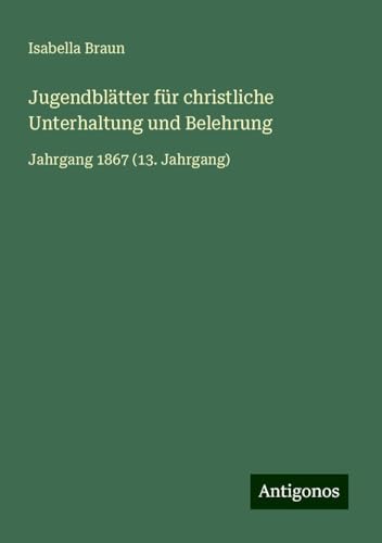 Jugendblätter für christliche Unterhaltung und Belehrung: Jahrgang 1867 (13. Jahrgang) von Antigonos Verlag
