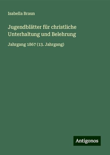 Jugendblätter für christliche Unterhaltung und Belehrung: Jahrgang 1867 (13. Jahrgang) von Antigonos Verlag