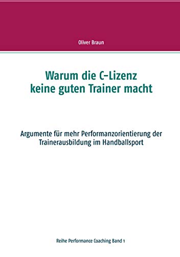 Warum die C-Lizenz keine guten Trainer macht: Argumente für mehr Performanzorientierung der Trainerausbildung im Handballsport (Performance Coaching) von Books on Demand