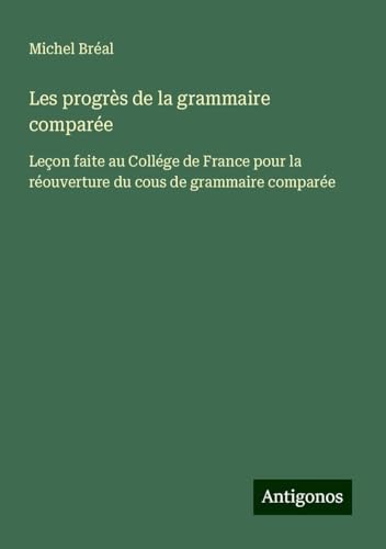 Les progrès de la grammaire comparée: Leçon faite au Collége de France pour la réouverture du cous de grammaire comparée Les progrès de la grammaire comparée: Leçon faite au Collége de France pour la réouverture du cous de grammaire comparée von Antigonos Verlag