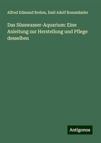 Das Süsswasser-Aquarium: Eine Anleitung zur Herstellung und Pflege desselben von Antigonos Verlag