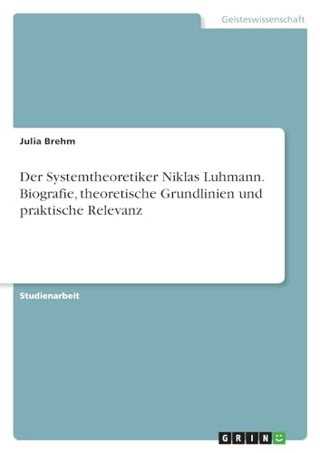 Der Systemtheoretiker Niklas Luhmann. Biografie, theoretische Grundlinien und praktische Relevanz von GRIN Verlag