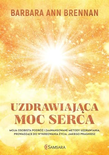 Uzdrawiajaca moc serca: Moja osobista podróż i zaawansowane metody uzdrawiania, prowadzące do wykreowania życia, jakiego pra