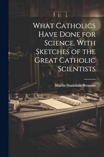 What Catholics Have Done for Science. With Sketches of the Great Catholic Scientists von Legare Street Press