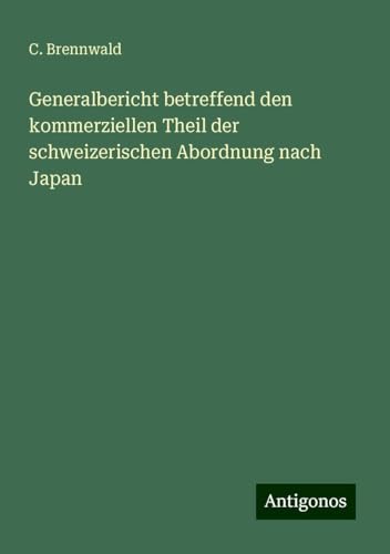 Generalbericht betreffend den kommerziellen Theil der schweizerischen Abordnung nach Japan von Antigonos Verlag