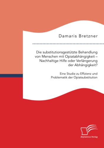 Die substitutionsgestützte Behandlung von Menschen mit Opiatabhängigkeit – Nachhaltige Hilfe oder Verlängerung der Abhängigkeit? Eine Studie zu Effizienz und Problematik der Opiatsubstitution von Diplomica Verlag