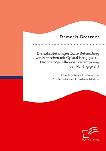 Die substitutionsgestützte Behandlung von Menschen mit Opiatabhängigkeit – Nachhaltige Hilfe oder Verlängerung der Abhängigkeit? Eine Studie zu Effizienz und Problematik der Opiatsubstitution Die substitutionsgestützte Behandlung von Menschen mit Opiatabhängigkeit – Nachhaltige Hilfe oder Verlängerung der Abhängigkeit? Eine Studie zu Effizienz und Problematik der Opiatsubstitution