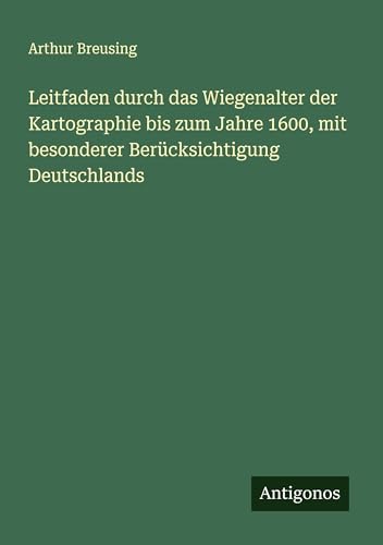 Leitfaden durch das Wiegenalter der Kartographie bis zum Jahre 1600, mit besonderer Berücksichtigung Deutschlands von Antigonos Verlag