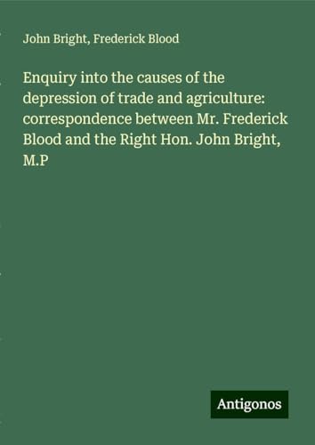 Enquiry into the causes of the depression of trade and agriculture: correspondence between Mr. Frederick Blood and the Right Hon. John Bright, M.P