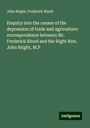Enquiry into the causes of the depression of trade and agriculture: correspondence between Mr. Frederick Blood and the Right Hon. John Bright, M.P