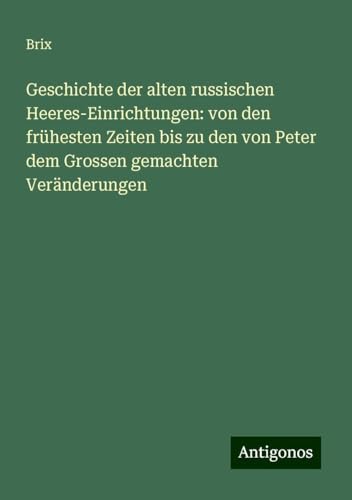 Geschichte der alten russischen Heeres-Einrichtungen: von den frühesten Zeiten bis zu den von Peter dem Grossen gemachten Veränderungen von Antigonos Verlag