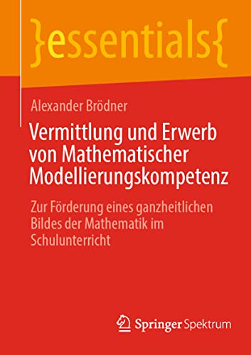 Vermittlung und Erwerb von Mathematischer Modellierungskompetenz: Zur Förderung eines ganzheitlichen Bildes der Mathematik im Schulunterricht (essentials) von Springer Spektrum